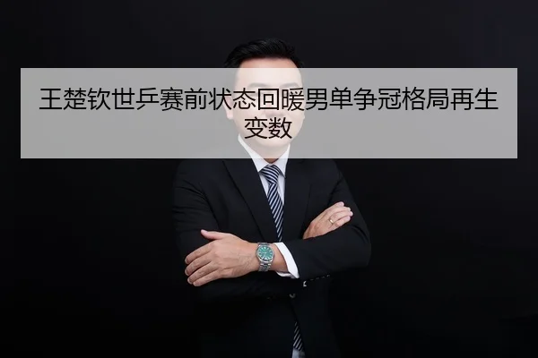 王楚钦世乒赛前状态回暖男单争冠格局再生变数